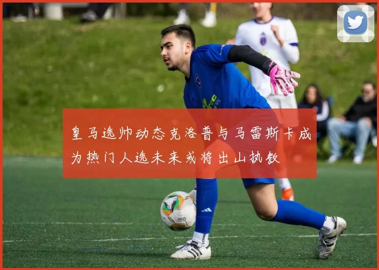 皇马选帅动态克洛普与马雷斯卡成为热门人选未来或将出山执教