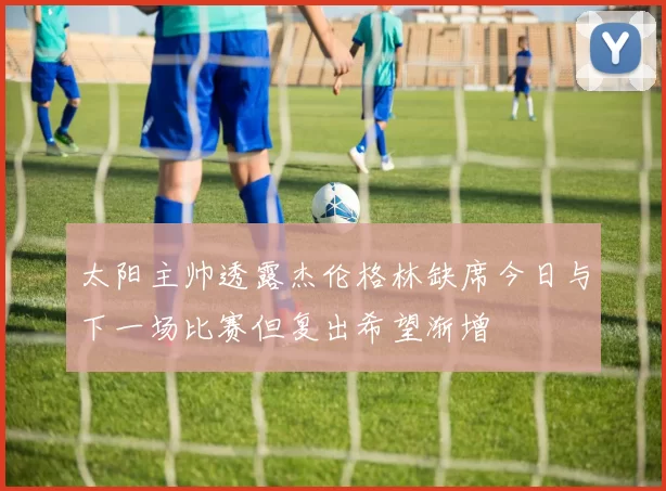 太阳主帅透露杰伦格林缺席今日与下一场比赛但复出希望渐增