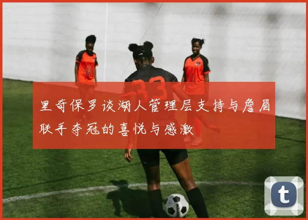 里奇保罗谈湖人管理层支持与詹眉联手夺冠的喜悦与感激
