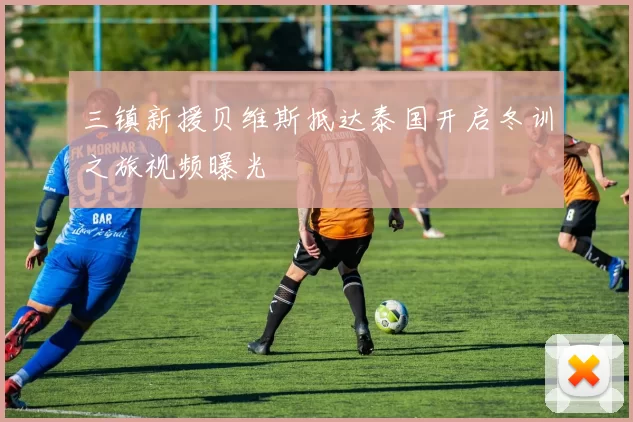 三镇新援贝维斯抵达泰国开启冬训之旅视频曝光