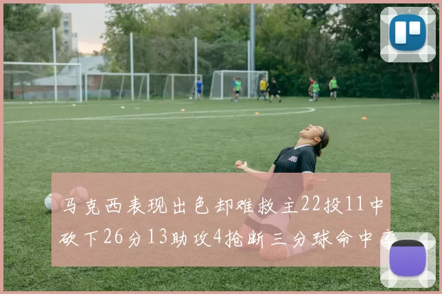 马克西表现出色却难救主22投11中砍下26分13助攻4抢断三分球命中率低迷